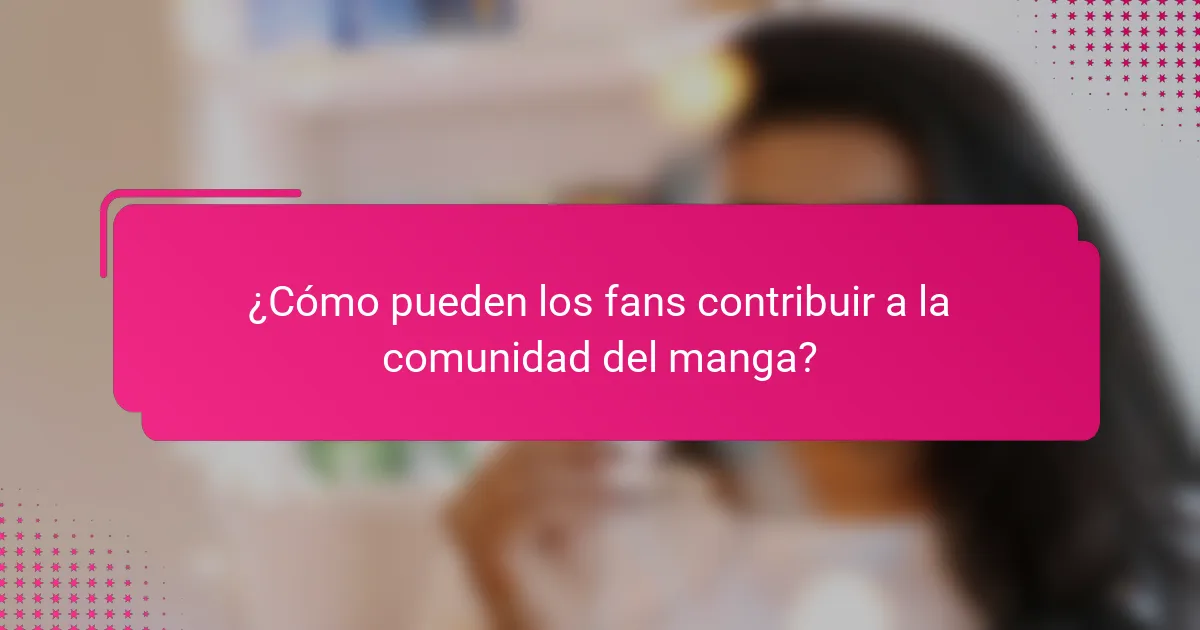 ¿Cómo pueden los fans contribuir a la comunidad del manga?